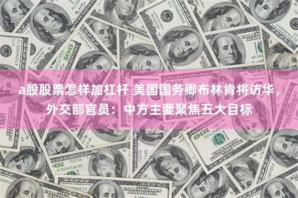 a股股票怎样加杠杆 美国国务卿布林肯将访华,外交部官员:中方主要聚焦五大目标