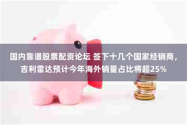 国内靠谱股票配资论坛 签下十几个国家经销商,吉利雷达预计今年海外销量占比将超25%