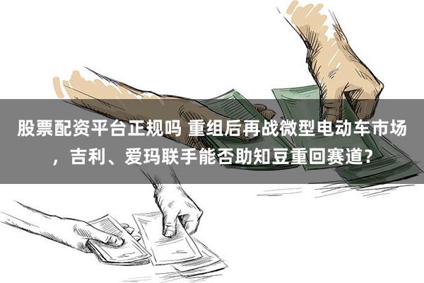 股票配资平台正规吗 重组后再战微型电动车市场,吉利、爱玛联手能否助知豆重回赛道?