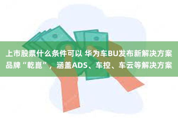 上市股票什么条件可以 华为车BU发布新解决方案品牌“乾崑”,涵盖ADS、车控、车云等解决方案
