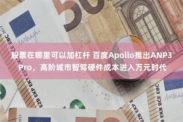 股票在哪里可以加杠杆 百度Apollo推出ANP3 Pro,高阶城市智驾硬件成本进入万元时代