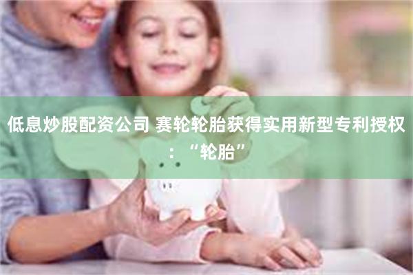 低息炒股配资公司 赛轮轮胎获得实用新型专利授权:“轮胎”