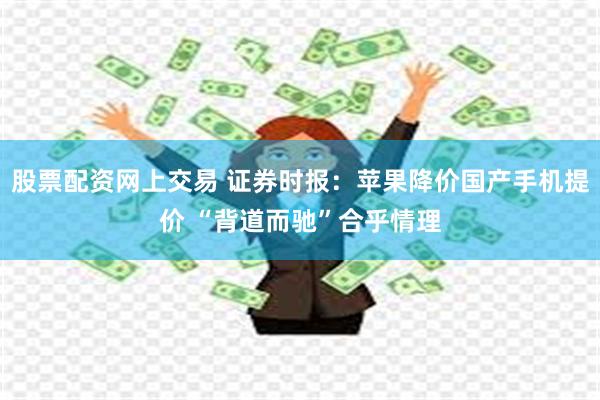 股票配资网上交易 证券时报:苹果降价国产手机提价 “背道而驰”合乎情理