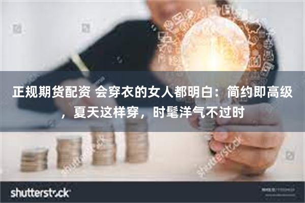 正规期货配资 会穿衣的女人都明白:简约即高级,夏天这样穿,时髦洋气不过时