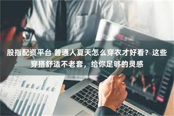 股指配资平台 普通人夏天怎么穿衣才好看?这些穿搭舒适不老套,给你足够的灵感