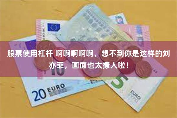股票使用杠杆 啊啊啊啊啊,想不到你是这样的刘亦菲,画面也太撩人啦!
