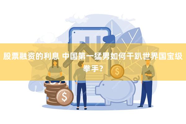 股票融资的利息 中国第一猛男如何干趴世界国宝级拳手?