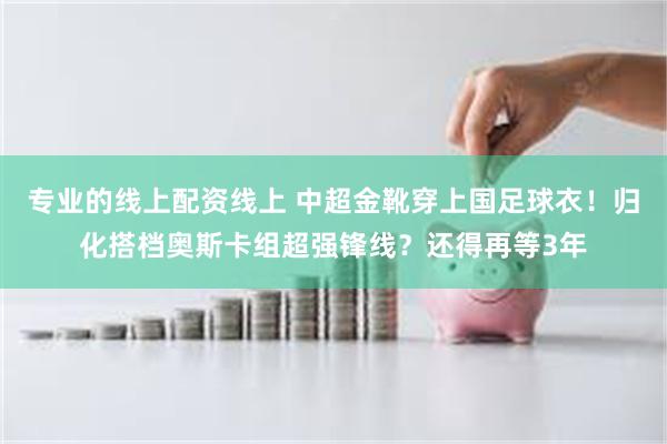 专业的线上配资线上 中超金靴穿上国足球衣!归化搭档奥斯卡组超强锋线?还得再等3年