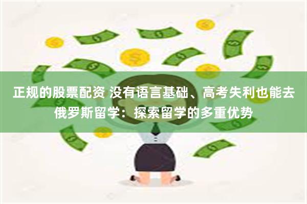 正规的股票配资 没有语言基础、高考失利也能去俄罗斯留学:探索留学的多重优势
