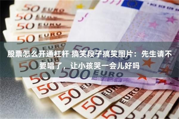 股票怎么开通杠杆 搞笑段子搞笑图片:先生请不要唱了,让小孩哭一会儿好吗