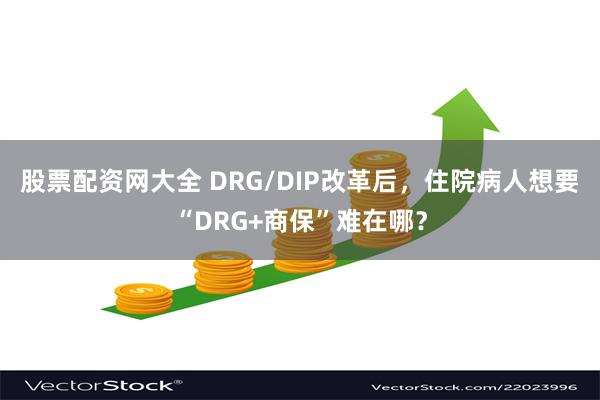 股票配资网大全 DRG/DIP改革后,住院病人想要“DRG+商保”难在哪?