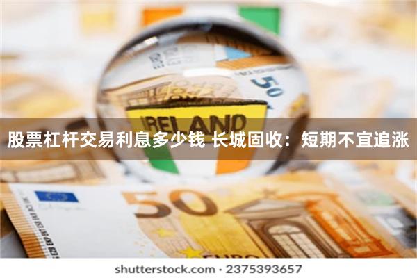股票杠杆交易利息多少钱 长城固收:短期不宜追涨