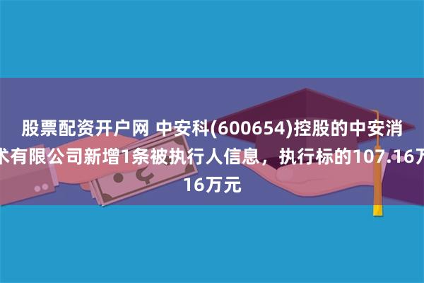 股票配资开户网 中安科(600654)控股的中安消技术有限公司新增1条被执行人信息,执行标的107.16万元