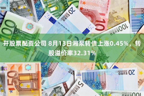 开股票配资公司 8月13日湘泵转债上涨0.45%,转股溢价率32.31%