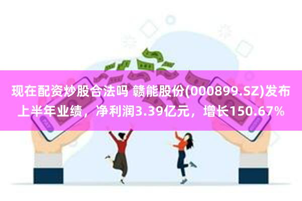 现在配资炒股合法吗 赣能股份(000899.SZ)发布上半年业绩,净利润3.39亿元,增长150.67%
