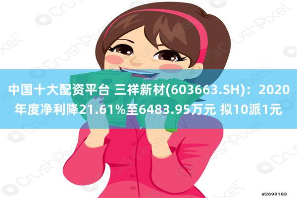 中国十大配资平台 三祥新材(603663.SH):2020年度净利降21.61%至6483.95万元 拟10派1元