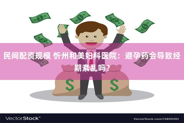 民间配资规模 忻州和美妇科医院:避孕药会导致经期紊乱吗?