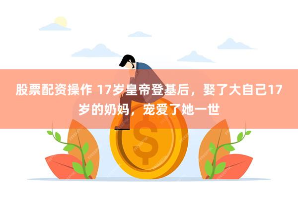 股票配资操作 17岁皇帝登基后，娶了大自己17岁的奶妈，宠爱了她一世