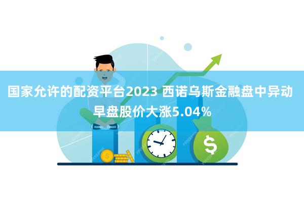 国家允许的配资平台2023 西诺乌斯金融盘中异动 早盘股价大涨5.04%