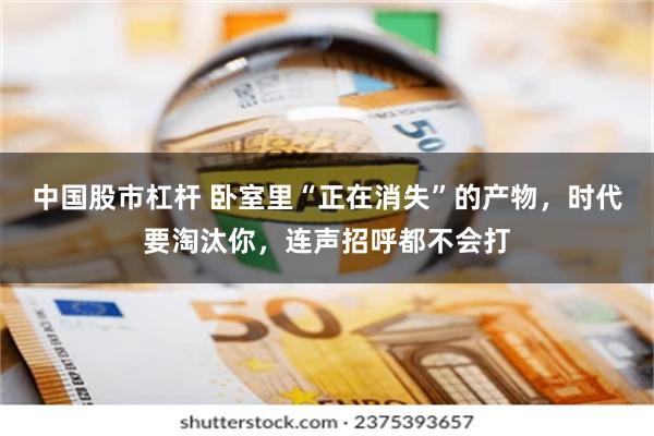 中国股市杠杆 卧室里“正在消失”的产物,时代要淘汰你,连声招呼都不会打