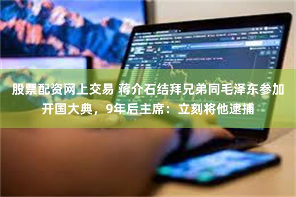 股票配资网上交易 蒋介石结拜兄弟同毛泽东参加开国大典，9年后主席：立刻将他逮捕