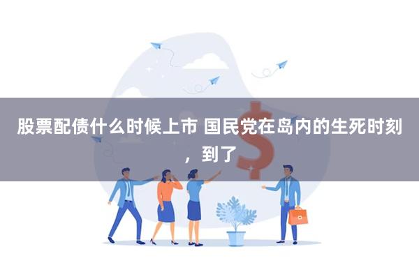 股票配债什么时候上市 国民党在岛内的生死时刻，到了