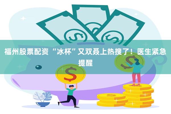 福州股票配资 “冰杯”又双叒上热搜了!医生紧急提醒