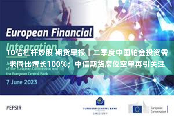 10倍杠杆炒股 期货早报|二季度中国铂金投资需求同比增长100%;中信期货席位空单再引关注