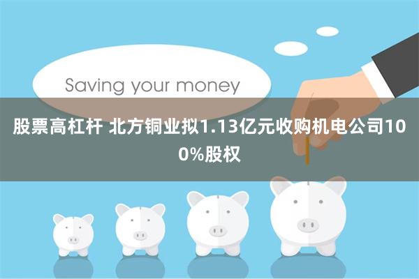 股票高杠杆 北方铜业拟1.13亿元收购机电公司100%股权