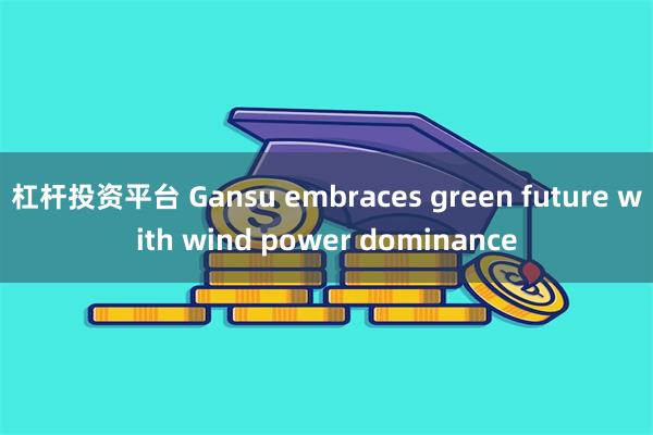 杠杆投资平台 Gansu embraces green future with wind power dominance
