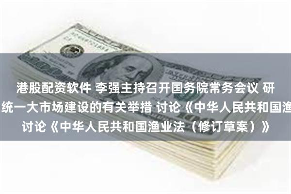 港股配资软件 李强主持召开国务院常务会议 研究部署深入推进全国统一大市场建设的有关举措 讨论《中华人民共和国渔业法（修订草案）》
