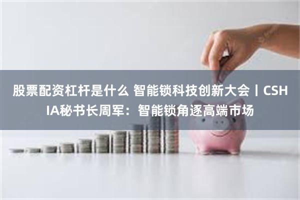 股票配资杠杆是什么 智能锁科技创新大会丨CSHIA秘书长周军：智能锁角逐高端市场