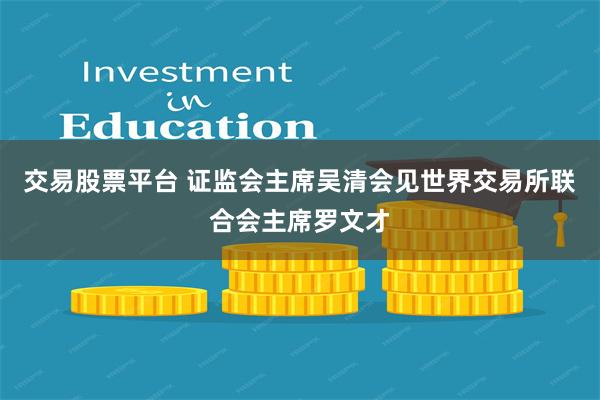 交易股票平台 证监会主席吴清会见世界交易所联合会主席罗文才
