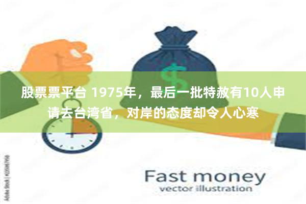 股票票平台 1975年，最后一批特赦有10人申请去台湾省，对岸的态度却令人心寒