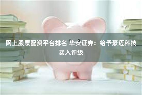 网上股票配资平台排名 华安证券：给予豪迈科技买入评级