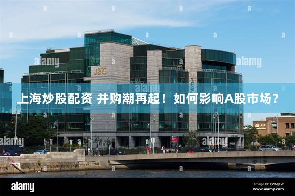 上海炒股配资 并购潮再起！如何影响A股市场？