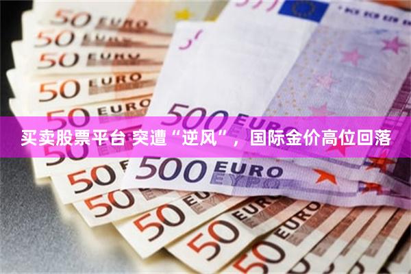 买卖股票平台 突遭“逆风”,国际金价高位回落