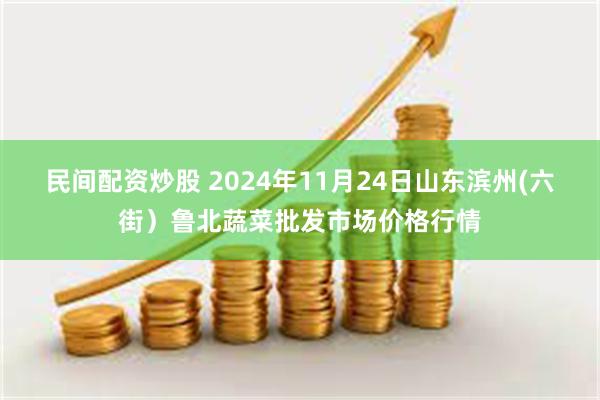 民间配资炒股 2024年11月24日山东滨州(六街）鲁北蔬菜批发市场价格行情