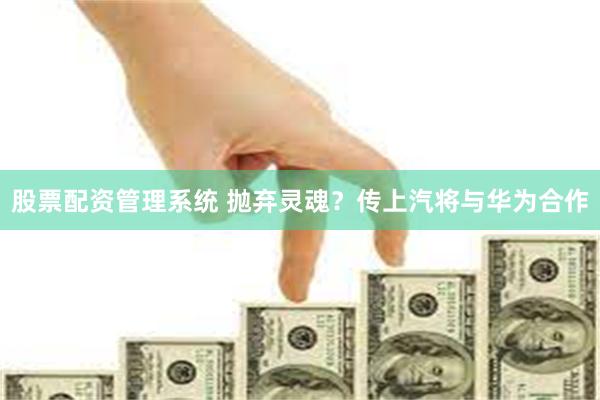 股票配资管理系统 抛弃灵魂？传上汽将与华为合作