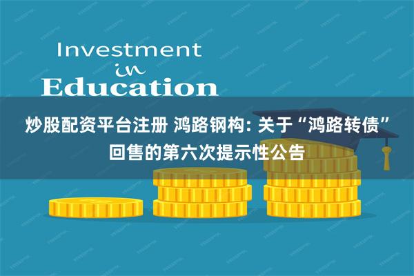 炒股配资平台注册 鸿路钢构: 关于“鸿路转债”回售的第六次提示性公告