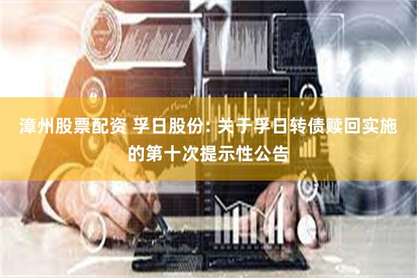 漳州股票配资 孚日股份: 关于孚日转债赎回实施的第十次提示性公告