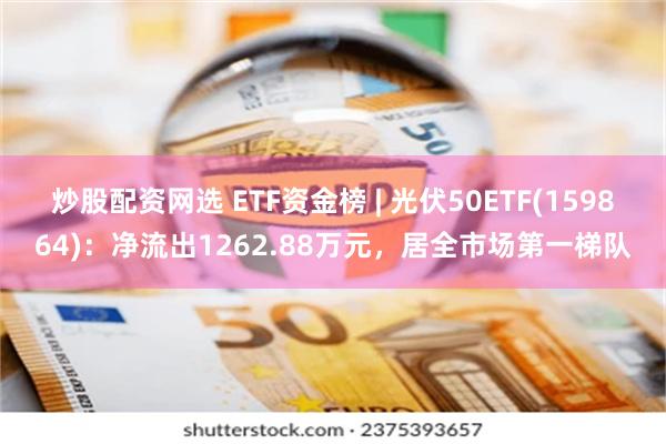 炒股配资网选 ETF资金榜 | 光伏50ETF(159864):净流出1262.88万元,居全市场第一梯队