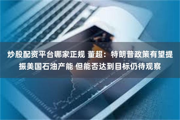炒股配资平台哪家正规 董超:特朗普政策有望提振美国石油产能 但能否达到目标仍待观察