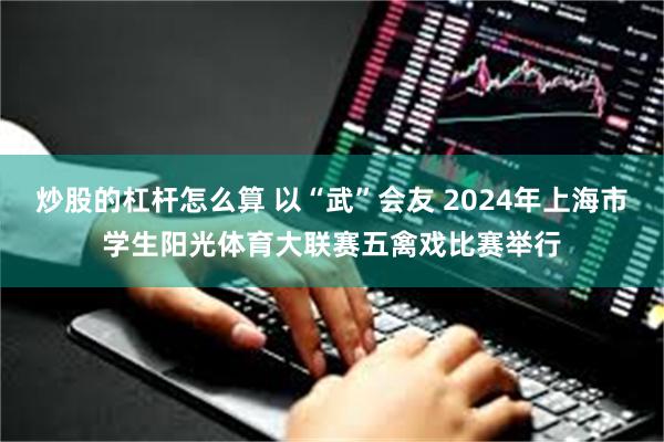 炒股的杠杆怎么算 以“武”会友 2024年上海市学生阳光体育大联赛五禽戏比赛举行