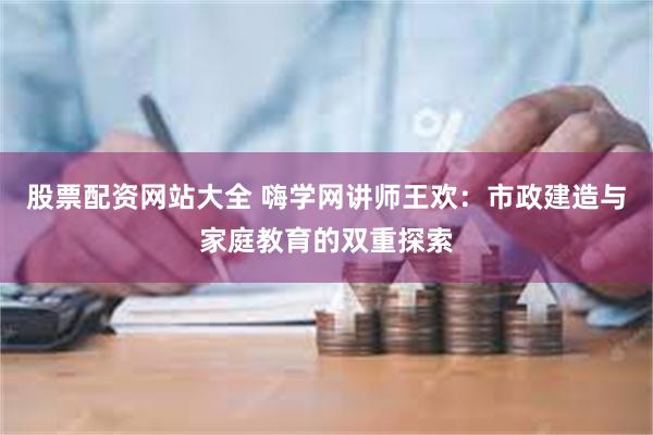 股票配资网站大全 嗨学网讲师王欢：市政建造与家庭教育的双重探索