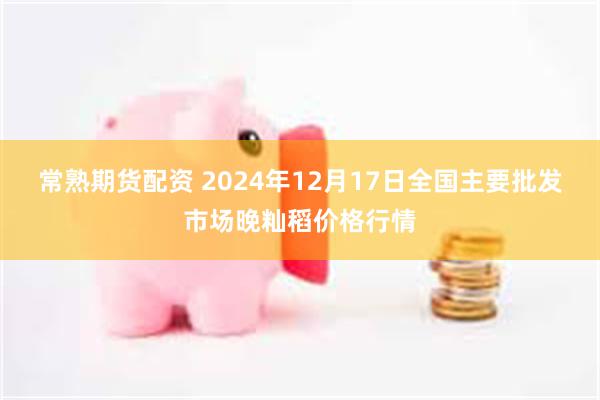 常熟期货配资 2024年12月17日全国主要批发市场晚籼稻价格行情