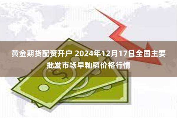 黄金期货配资开户 2024年12月17日全国主要批发市场早籼稻价格行情