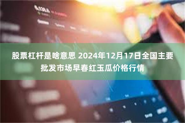股票杠杆是啥意思 2024年12月17日全国主要批发市场早春红玉瓜价格行情