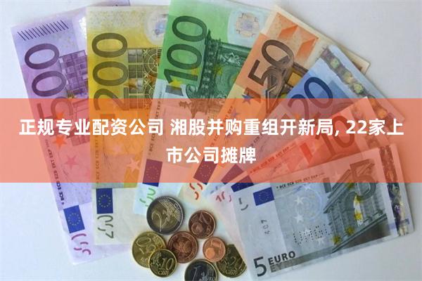正规专业配资公司 湘股并购重组开新局, 22家上市公司摊牌