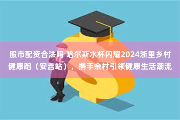 股市配资合法吗 哈尔斯水杯闪耀2024浙里乡村健康跑（安吉站），携手余村引领健康生活潮流